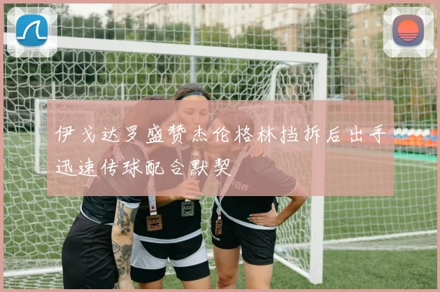 伊戈达罗盛赞杰伦格林挡拆后出手迅速传球配合默契