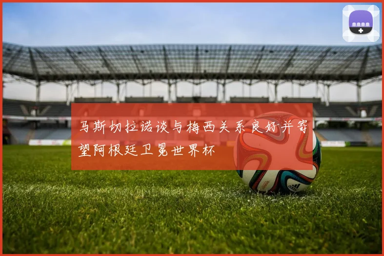 马斯切拉诺谈与梅西关系良好并寄望阿根廷卫冕世界杯