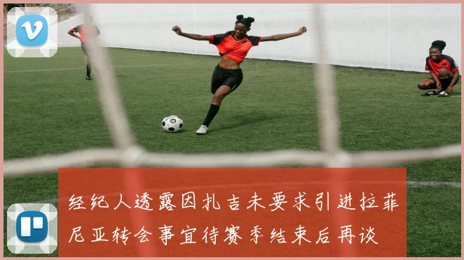 经纪人透露因扎吉未要求引进拉菲尼亚转会事宜待赛季结束后再谈