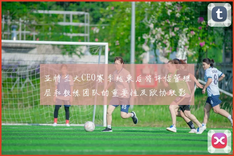 亚特兰大CEO赛季结束后将评估管理层和教练团队的重要性及欧协联影响