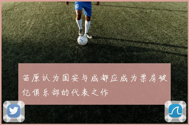 苗原认为国安与成都应成为票房破亿俱乐部的代表之作