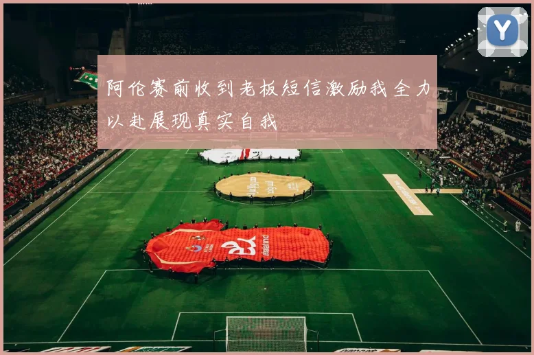 阿伦赛前收到老板短信激励我全力以赴展现真实自我