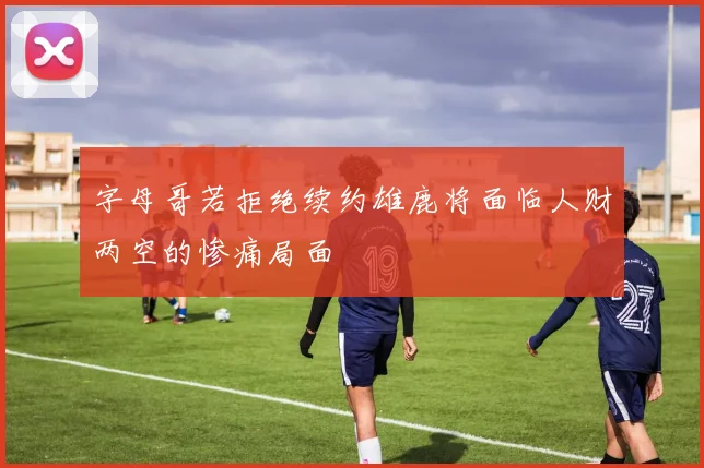 字母哥若拒绝续约雄鹿将面临人财两空的惨痛局面