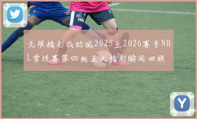 无限精彩我的城2025至2026赛季NBL常规赛第四轮五大精彩瞬间回顾