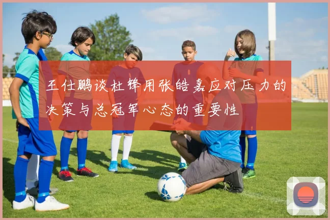 王仕鹏谈杜锋用张皓嘉应对压力的决策与总冠军心态的重要性